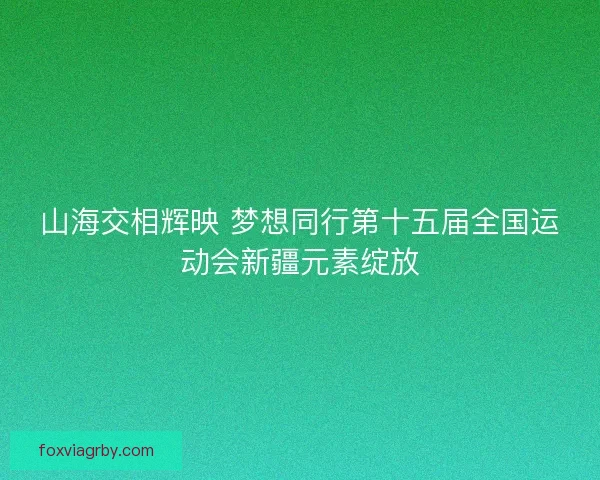 山海交相辉映 梦想同行第十五届全国运动会新疆元素绽放 山海交相辉映 梦想同行第十五届全国运动会新疆元素绽放