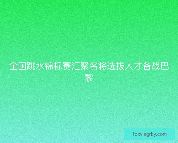 全国跳水锦标赛汇聚名将选拔人才备战巴黎 全国跳水锦标赛汇聚名将选拔人才备战巴黎