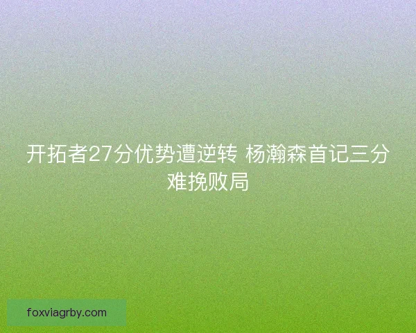开拓者27分优势遭逆转 杨瀚森首记三分难挽败局