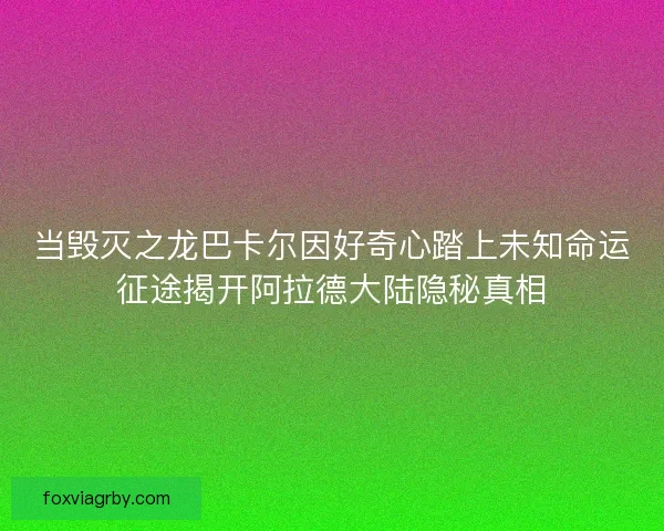 当毁灭之龙巴卡尔因好奇心踏上未知命运征途揭开阿拉德大陆隐秘真相