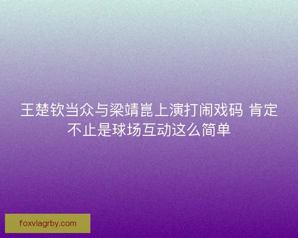 王楚钦当众与梁靖崑上演打闹戏码 肯定不止是球场互动这么简单 王楚钦当众与梁靖崑上演打闹戏码 肯定不止是球场互动这么简单