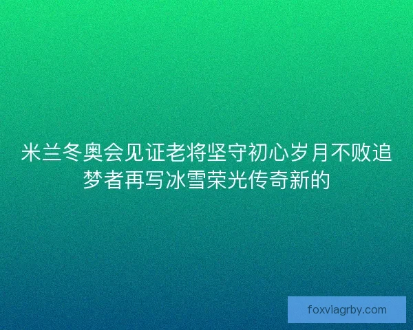 米兰冬奥会见证老将坚守初心岁月不败追梦者再写冰雪荣光传奇新的 米兰冬奥会见证老将坚守初心岁月不败追梦者再写冰雪荣光传奇新的