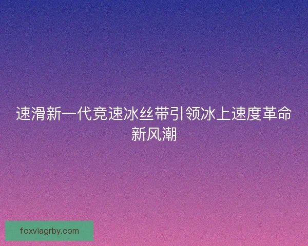 速滑新一代竞速冰丝带引领冰上速度革命新风潮 速滑新一代竞速冰丝带引领冰上速度革命新风潮