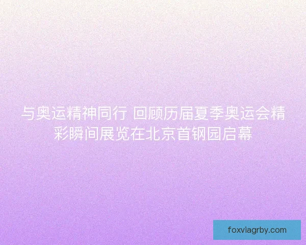 与奥运精神同行 回顾历届夏季奥运会精彩瞬间展览在北京首钢园启幕 与奥运精神同行 回顾历届夏季奥运会精彩瞬间展览在北京首钢园启幕