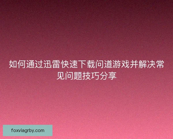 如何通过迅雷快速下载问道游戏并解决常见问题技巧分享