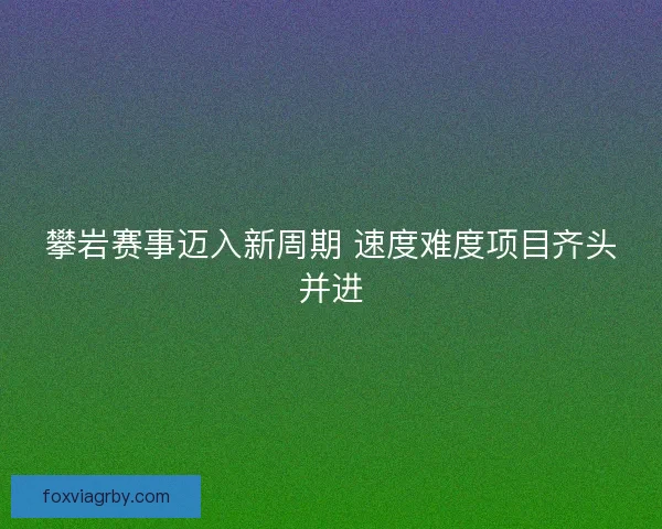 攀岩赛事迈入新周期 速度难度项目齐头并进 攀岩赛事迈入新周期 速度难度项目齐头并进