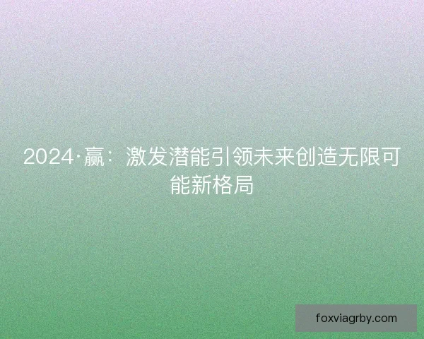 2024·赢:激发潜能引领未来创造无限可能新格局 2024·赢:激发潜能引领未来创造无限可能新格局