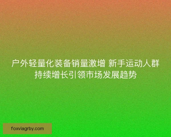 户外轻量化装备销量激增 新手运动人群持续增长引领市场发展趋势 户外轻量化装备销量激增 新手运动人群持续增长引领市场发展趋势